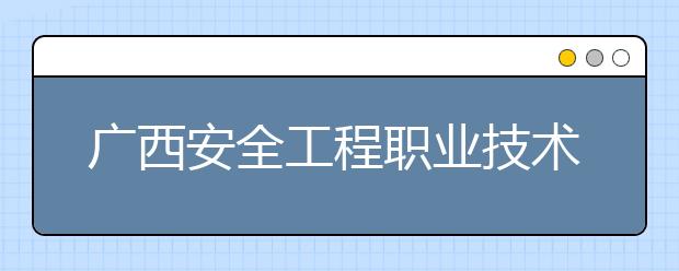 广西安全工程职业技术学院2020年高等职业院校单独考试招生简章