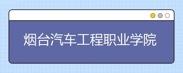 烟台汽车工程职业学院2020年单独招生及综合评价招生简章