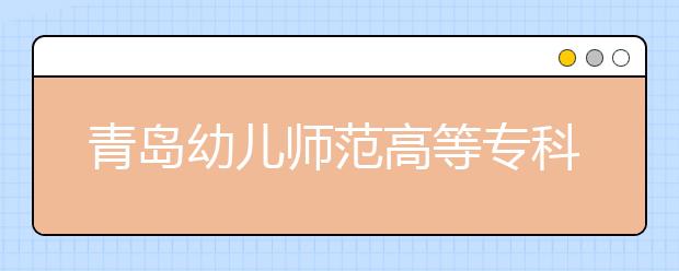 青岛幼儿师范高等专科学校2020年普通高等教育招生章程