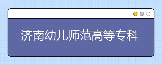 济南幼儿师范高等专科学校2020年普通高等教育招生章程