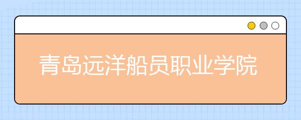 青岛远洋船员职业学院2020年普通高等教育招生章程