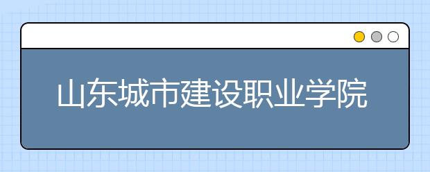 山东城市建设职业学院2020年普通高等教育招生章程