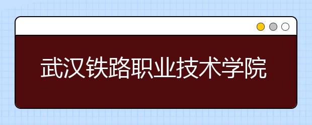 武汉铁路职业技术学院2020年招生章程