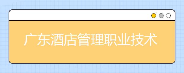 广东酒店管理职业技术学院2020年夏季普通高考招生章程