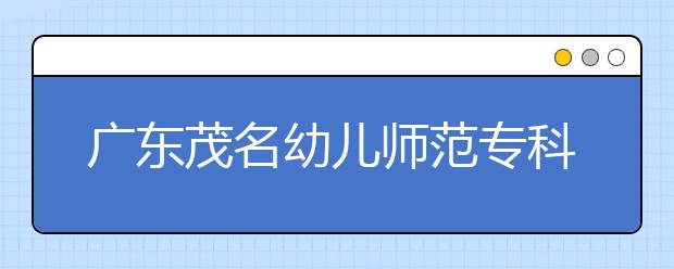 广东茂名幼儿师范专科学校2020年夏季普通高考招生章程