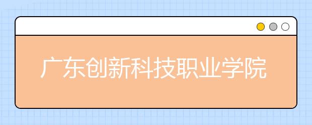 广东创新科技职业学院2020年夏季普通高考招生章程