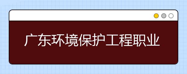 广东环境保护工程职业学院2020年夏季普通高考招生章程