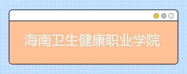 海南卫生健康职业学院2020年招生章程