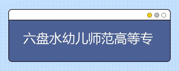 六盘水幼儿师范高等专科学校2020年招生章程