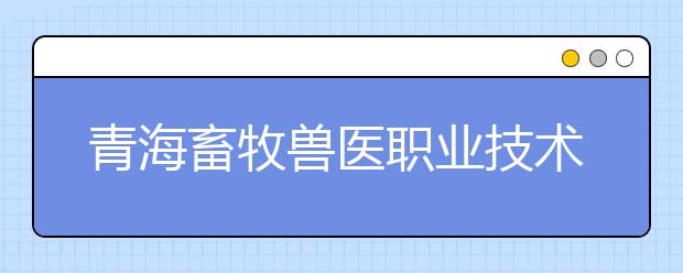 青海畜牧兽医职业技术学院2020年招生章程