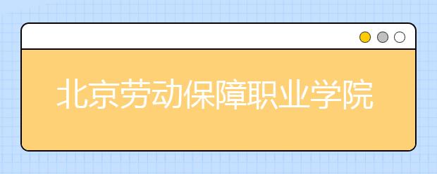 北京劳动保障职业学院2020年普通高等教育统考统招招生章程