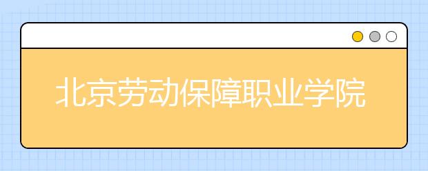 北京劳动保障职业学院2020年普通高等教育统考统招招生章程