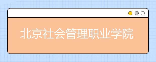 北京社会管理职业学院（民政部培训中心）2020年普高招生章程