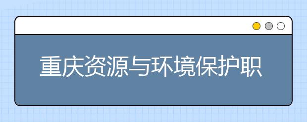 重庆资源与环境保护职业学院专业有哪些 重庆资源与环境保护职业学院专业设置