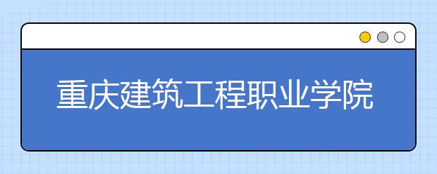 重庆建筑工程职业学院2020年重庆市高职分类专科批（艺术类）缺额计划