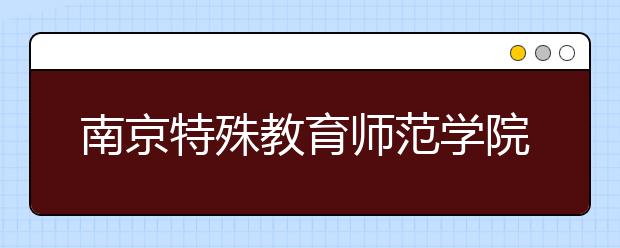 南京特殊教育师范学院2020年招生章程（含艺术类）