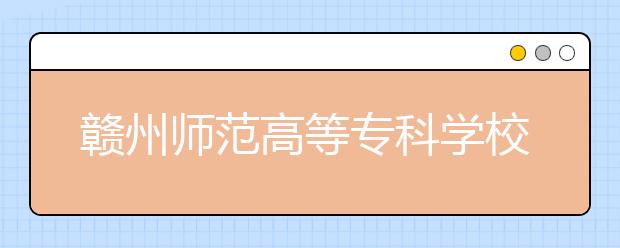 赣州师范高等专科学校2020年招生章程