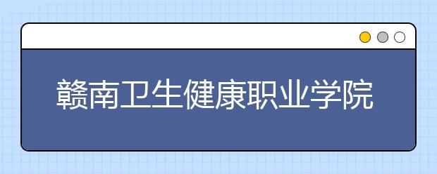 赣南卫生健康职业学院2020年普通高职（专科）招生章程