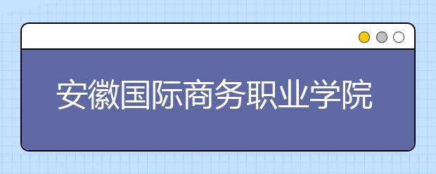 安徽国际商务职业学院2020年分类考试招生章程