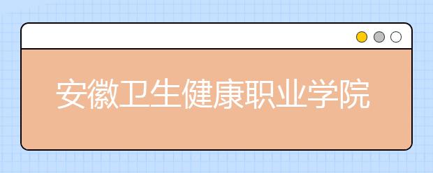 安徽卫生健康职业学院2020年分类考试招生章程