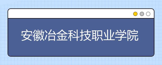 安徽冶金科技职业学院2020年分类考试招生章程