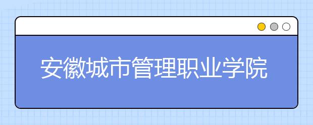 安徽城市管理职业学院2020年分类考试招生招生章程