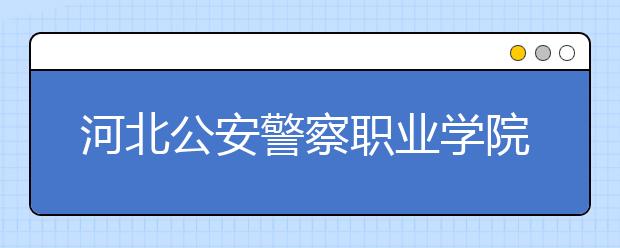 河北公安警察职业学院专业设置如何 河北公安警察职业学院重点学科名单