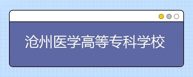 沧州医学高等专科学校专业设置如何 沧州医学高等专科学校重点学科名单