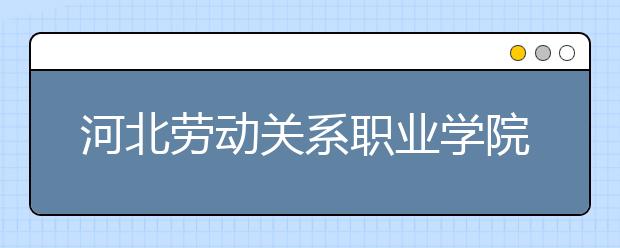 河北劳动关系职业学院2020年招生章程