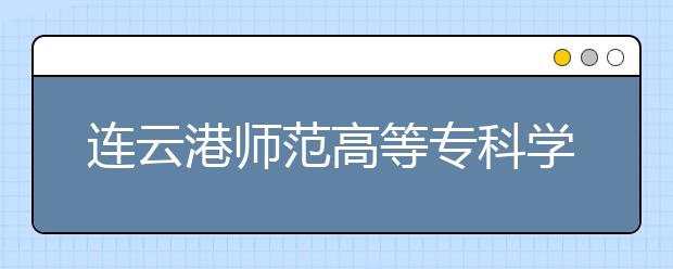 连云港师范高等专科学校2020年面向普通高中注册入学招生简章