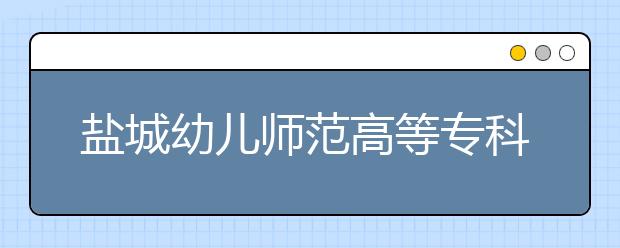 盐城幼儿师范高等专科学校2020年高考招生章程