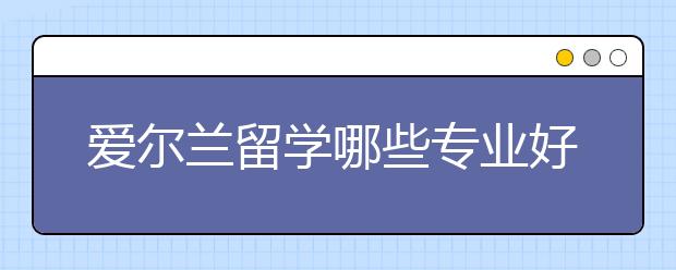 爱尔兰留学哪些专业好就业?