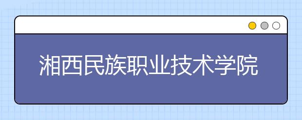 湘西民族职业技术学院2020年单独招生指南