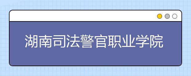 湖南司法警官职业学院2020年单独招生指南