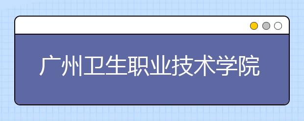 广州卫生职业技术学院专业有哪些 广州卫生职业技术学院专业设置