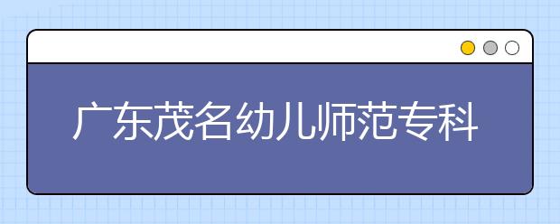 广东茂名幼儿师范专科学校2020年五年制招生简章