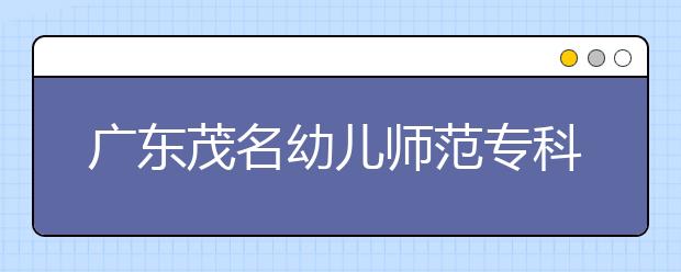 广东茂名幼儿师范专科学校2020年五年制招生简章