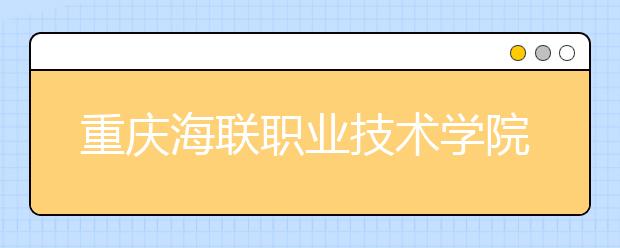 重庆海联职业技术学院2020年重庆市高等职业教育分类考试招生章程