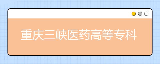重庆三峡医药高等专科学校2020年重庆市高等职业教育分类考试招生章程