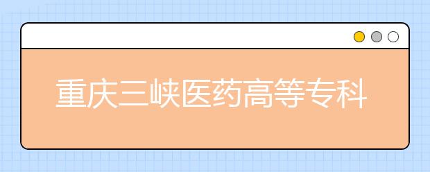 重庆三峡医药高等专科学校2020年重庆市高等职业教育分类考试招生章程