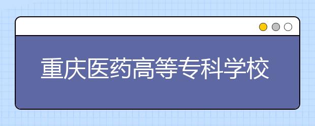 重庆医药高等专科学校2020年重庆市高等职业教育分类考试招生章程