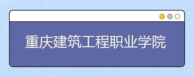 重庆建筑工程职业学院2020年分类考试招生章程