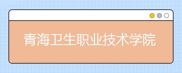 青海卫生职业技术学院专业设置如何 青海卫生职业技术学院重点学科名单