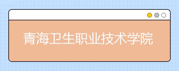 青海卫生职业技术学院2020年单独招生简章