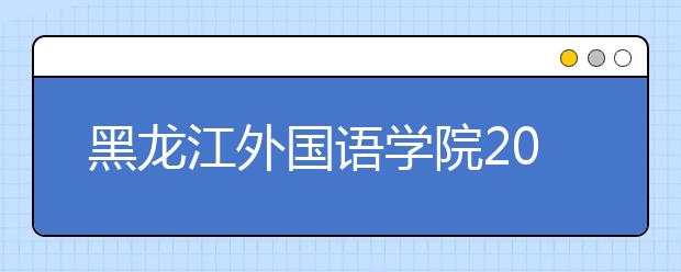 黑龙江外国语学院2020年招生章程（含艺术类）