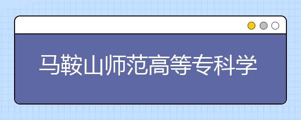 马鞍山师范高等专科学校2020年安徽省高职分专业招生计划