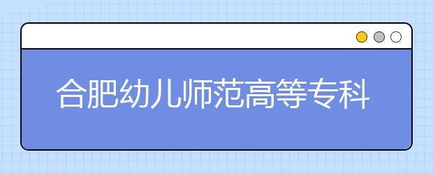 合肥幼儿师范高等专科学校2020年安徽省高职分专业招生计划