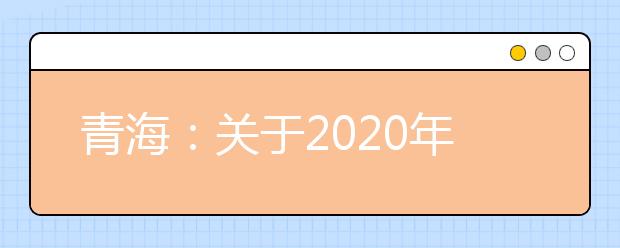 青海：关于2020年公安普通高等院校在青招生工作有关事宜的通知