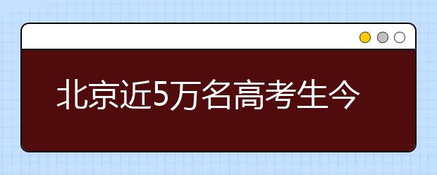 北京近5万名高考生今天赴考