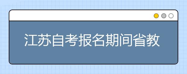 江苏自考报名期间省教育考试院咨询电话、农行咨询电话、各市自考咨询电话及地址